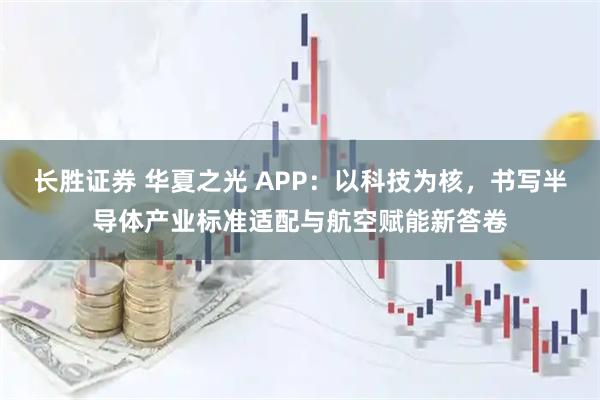 长胜证券 华夏之光 APP：以科技为核，书写半导体产业标准适配与航空赋能新答卷
