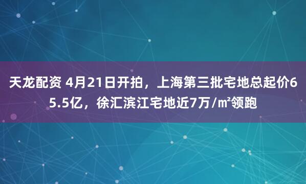天龙配资 4月21日开拍，上海第三批宅地总起价65.5亿，徐汇滨江宅地近7万/㎡领跑
