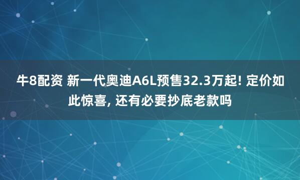 牛8配资 新一代奥迪A6L预售32.3万起! 定价如此惊喜, 还有必要抄底老款吗