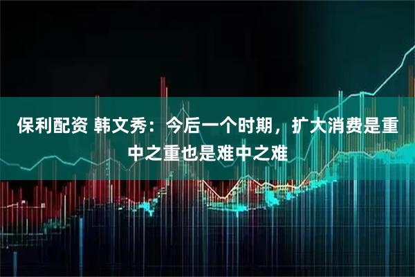 保利配资 韩文秀：今后一个时期，扩大消费是重中之重也是难中之难