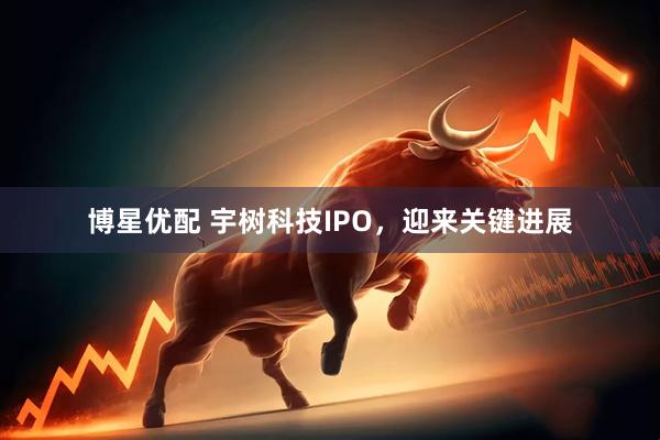 博星优配 宇树科技IPO,迎来关键进展