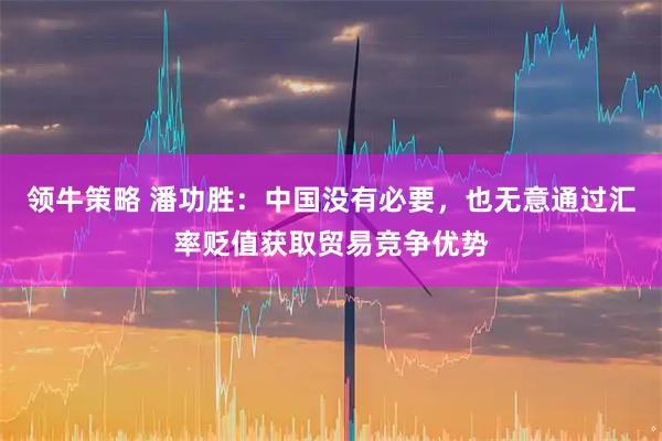 领牛策略 潘功胜：中国没有必要，也无意通过汇率贬值获取贸易竞争优势
