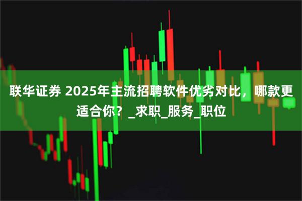 联华证券 2025年主流招聘软件优劣对比,哪款更适合你?_求职_服务_职位